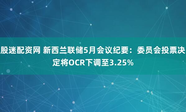 股迷配资网 新西兰联储5月会议纪要：委员会投票决定将OCR下调至3.25%