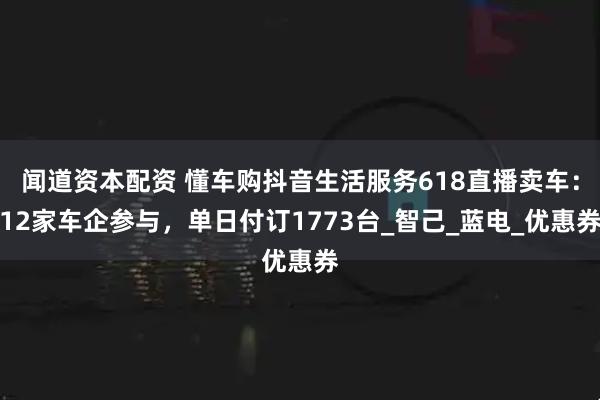 闻道资本配资 懂车购抖音生活服务618直播卖车：12家车企参与，单日付订1773台_智己_蓝电_优惠券