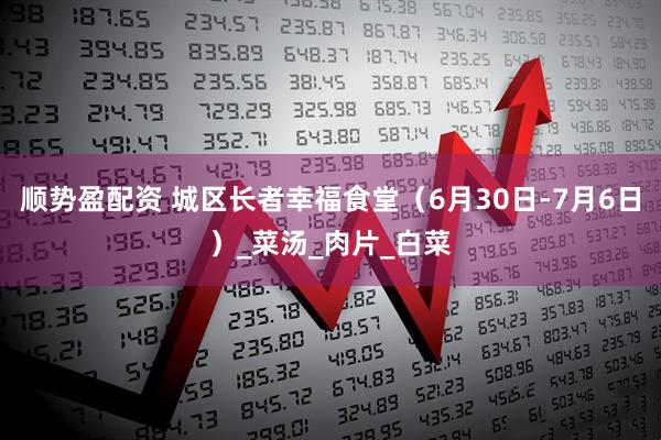 顺势盈配资 城区长者幸福食堂（6月30日-7月6日）_菜汤_肉片_白菜