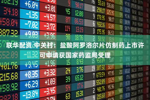 联华配资 中关村：盐酸阿罗洛尔片仿制药上市许可申请获国家药监局受理