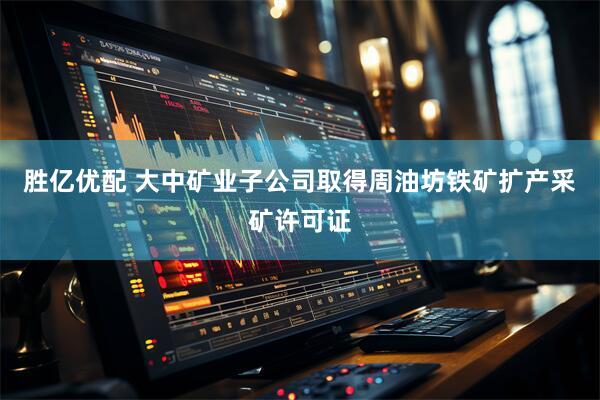 胜亿优配 大中矿业子公司取得周油坊铁矿扩产采矿许可证