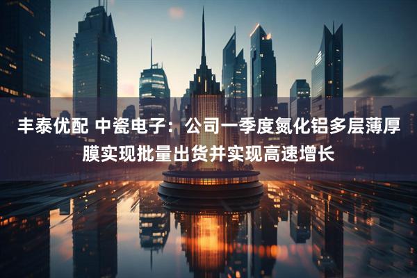 丰泰优配 中瓷电子：公司一季度氮化铝多层薄厚膜实现批量出货并实现高速增长