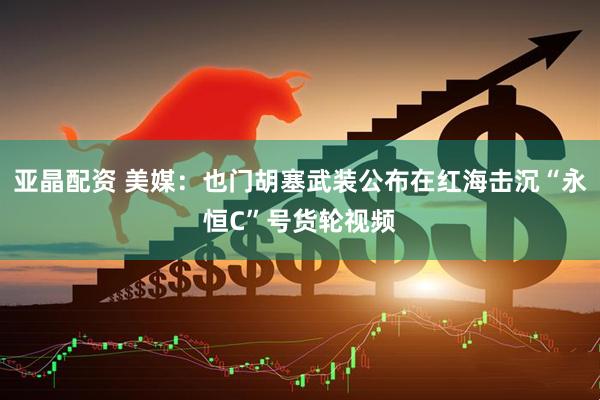 亚晶配资 美媒：也门胡塞武装公布在红海击沉“永恒C”号货轮视频