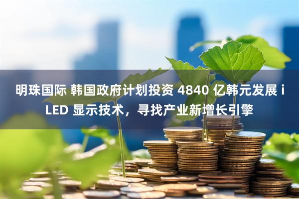 明珠国际 韩国政府计划投资 4840 亿韩元发展 iLED 显示技术，寻找产业新增长引擎