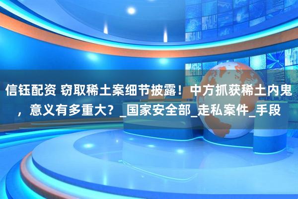 信钰配资 窃取稀土案细节披露！中方抓获稀土内鬼，意义有多重大？_国家安全部_走私案件_手段