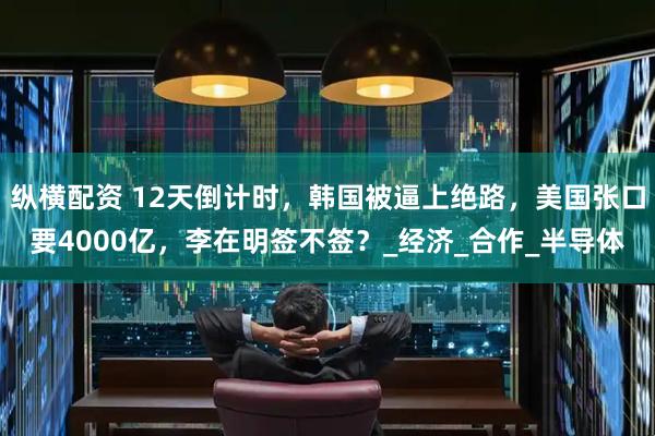 纵横配资 12天倒计时，韩国被逼上绝路，美国张口要4000亿，李在明签不签？_经济_合作_半导体