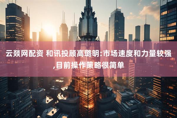 云燚网配资 和讯投顾高璐明:市场速度和力量较强,目前操作策略很简单