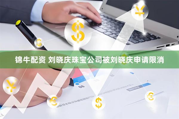 锦牛配资 刘晓庆珠宝公司被刘晓庆申请限消