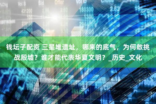钱坛子配资 三星堆遗址，哪来的底气，为何敢挑战殷墟？谁才能代表华夏文明？_历史_文化