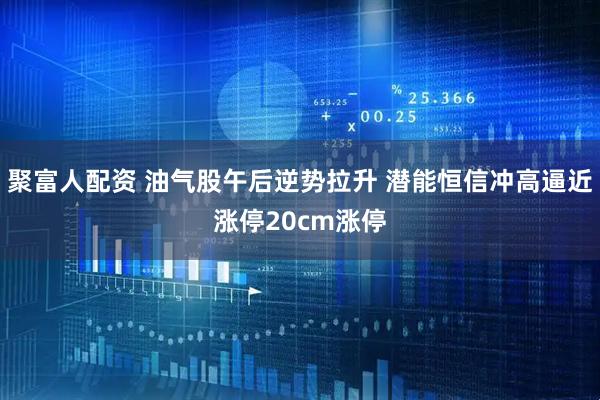 聚富人配资 油气股午后逆势拉升 潜能恒信冲高逼近涨停20cm涨停