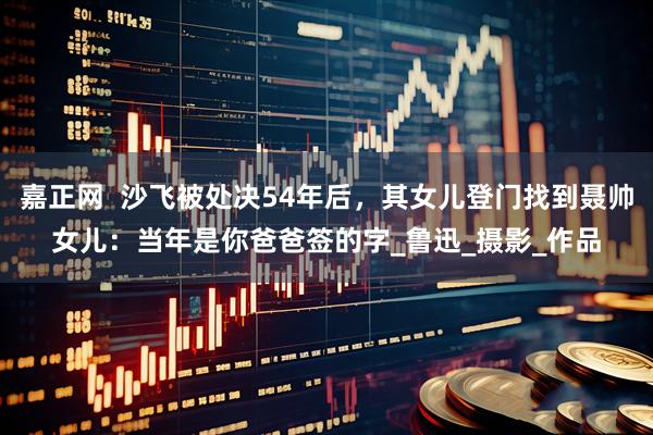 嘉正网  沙飞被处决54年后，其女儿登门找到聂帅女儿：当年是你爸爸签的字_鲁迅_摄影_作品