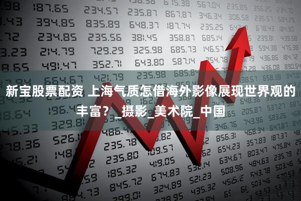 新宝股票配资 上海气质怎借海外影像展现世界观的丰富？_摄影_美术院_中国