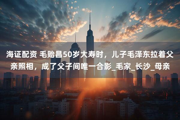 海证配资 毛贻昌50岁大寿时，儿子毛泽东拉着父亲照相，成了父子间唯一合影_毛家_长沙_母亲