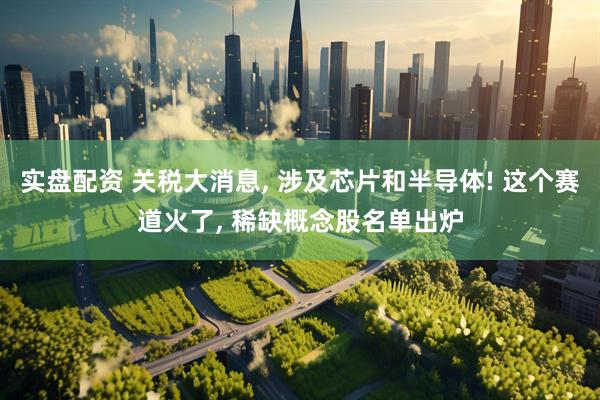 实盘配资 关税大消息, 涉及芯片和半导体! 这个赛道火了, 稀缺概念股名单出炉