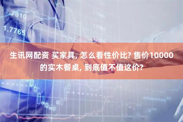 生讯网配资 买家具, 怎么看性价比? 售价10000的实木餐桌, 到底值不值这价?