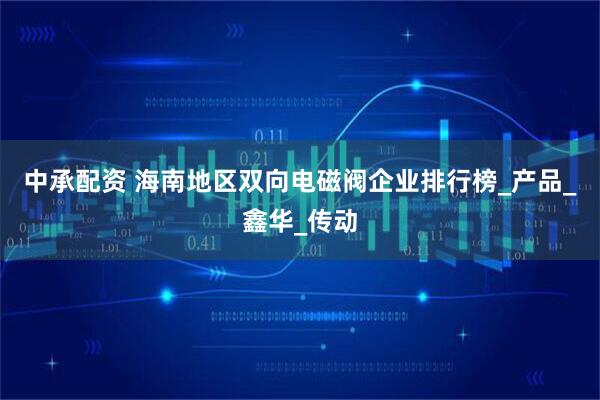 中承配资 海南地区双向电磁阀企业排行榜_产品_鑫华_传动