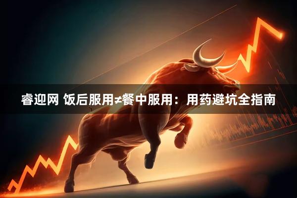 睿迎网 饭后服用≠餐中服用：用药避坑全指南